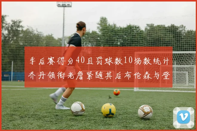 季后赛得分40且罚球数10场数统计乔丹领衔老詹紧随其后布伦森与登库并肩奋战