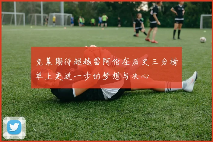 克莱期待超越雷阿伦在历史三分榜单上更进一步的梦想与决心