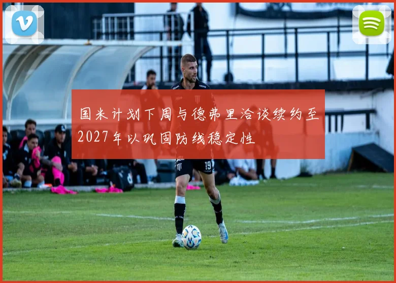 国米计划下周与德弗里洽谈续约至2027年以巩固防线稳定性
