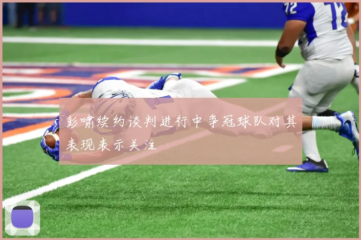 彭啸续约谈判进行中争冠球队对其表现表示关注