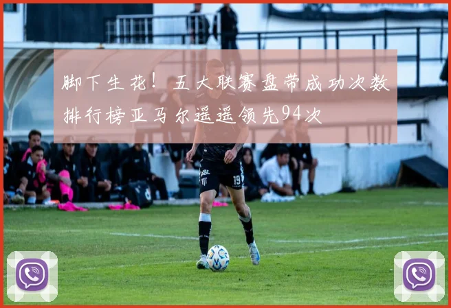 脚下生花！五大联赛盘带成功次数排行榜亚马尔遥遥领先94次